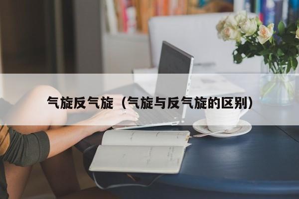 气旋反气旋（气旋与反气旋的区别）