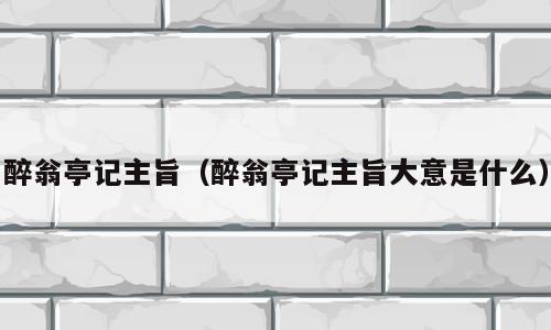 醉翁亭记主旨（醉翁亭记主旨大意是什么）