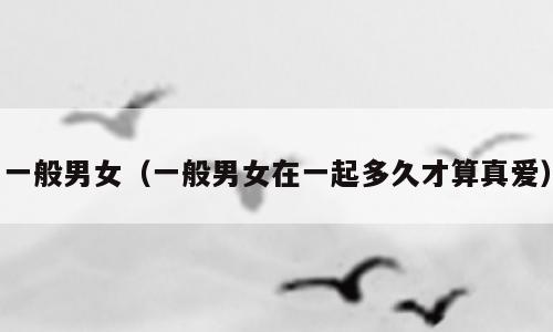 一般男女（一般男女在一起多久才算真爱）