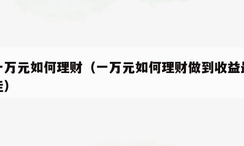 一万元如何理财（一万元如何理财做到收益最佳）