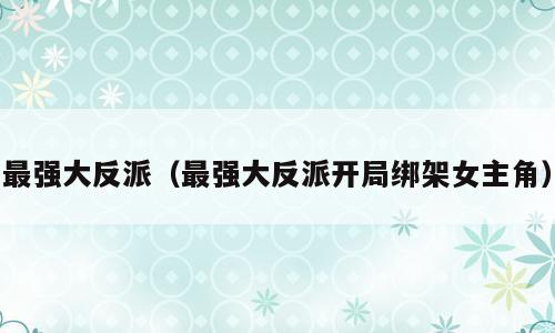 最强大反派（最强大反派开局绑架女主角）