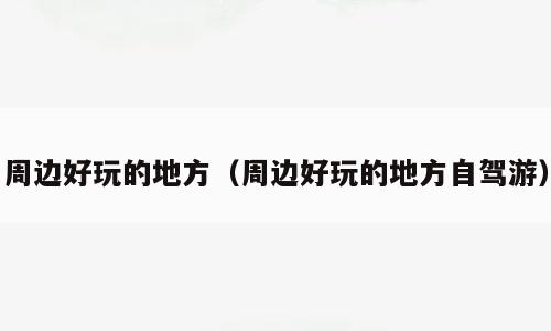 周边好玩的地方（周边好玩的地方自驾游）