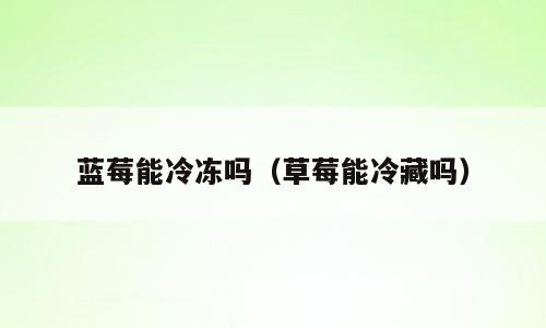蓝莓能冷冻吗（草莓能冷藏吗）