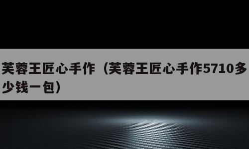 芙蓉王匠心手作（芙蓉王匠心手作5710多少钱一包）