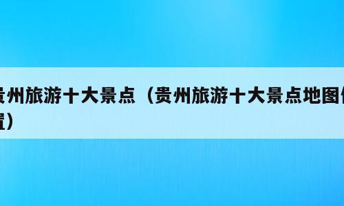 贵州旅游十大景点（贵州旅游十大景点地图位置）