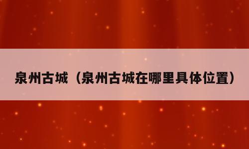 泉州古城（泉州古城在哪里具体位置）