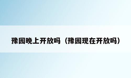 豫园晚上开放吗（豫园现在开放吗）