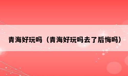 青海好玩吗（青海好玩吗去了后悔吗）