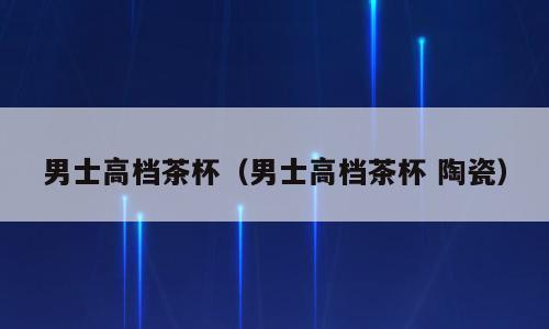 男士高档茶杯（男士高档茶杯 陶瓷）