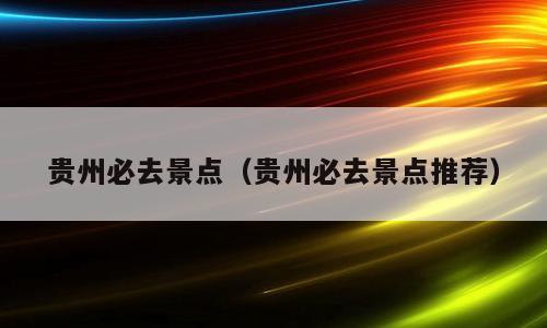 贵州必去景点（贵州必去景点推荐）