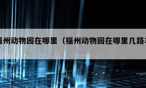 福州动物园在哪里（福州动物园在哪里几路车）