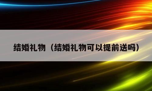 结婚礼物（结婚礼物可以提前送吗）