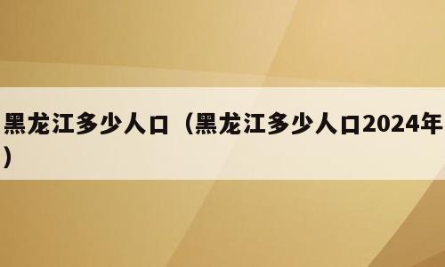 黑龙江多少人口（黑龙江多少人口2024年）