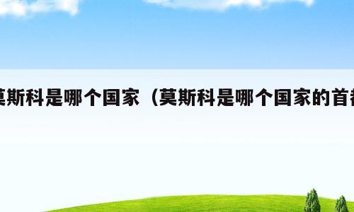莫斯科是哪个国家（莫斯科是哪个国家的首都）