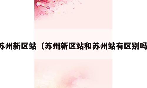 苏州新区站（苏州新区站和苏州站有区别吗）