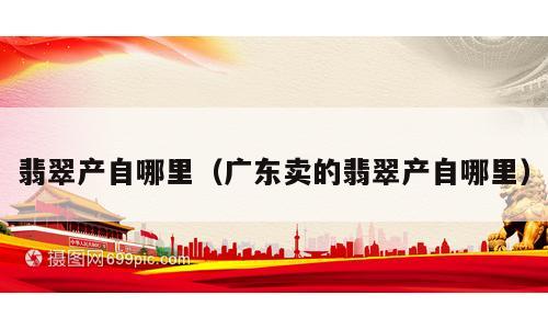 翡翠产自哪里（广东卖的翡翠产自哪里）