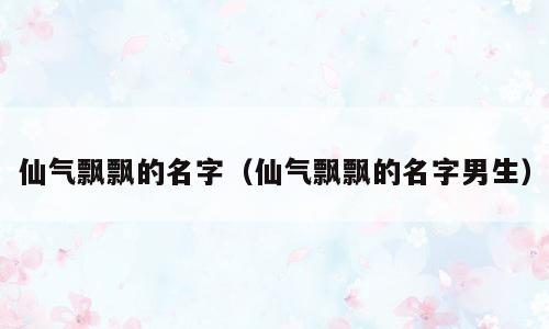 仙气飘飘的名字（仙气飘飘的名字男生）