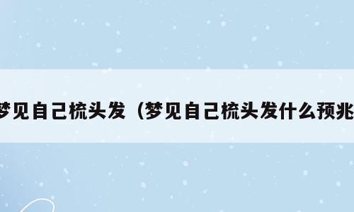 梦见自己梳头发（梦见自己梳头发什么预兆）