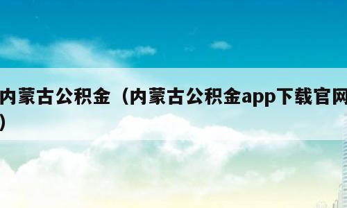 内蒙古公积金（内蒙古公积金app下载官网）