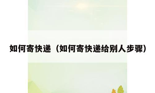 如何寄快递（如何寄快递给别人步骤）