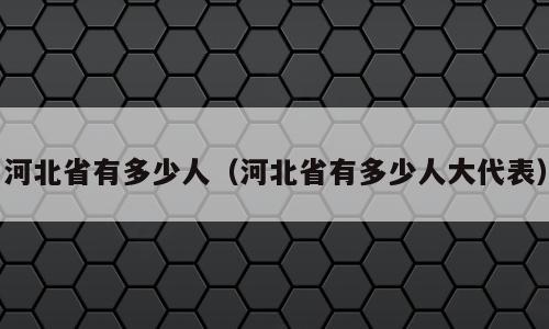 河北省有多少人（河北省有多少人大代表）