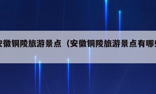 安徽铜陵旅游景点（安徽铜陵旅游景点有哪些）