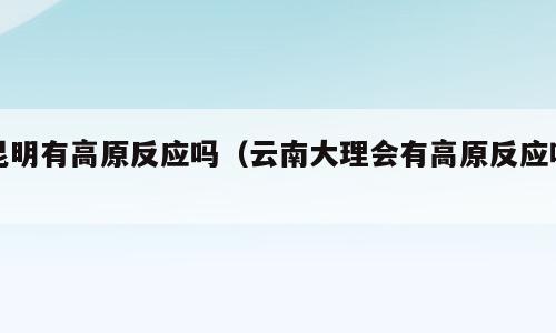 昆明有高原反应吗（云南大理会有高原反应吗）