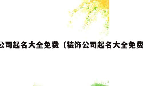 公司起名大全免费（装饰公司起名大全免费）