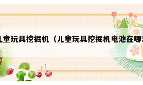 儿童玩具挖掘机（儿童玩具挖掘机电池在哪里）