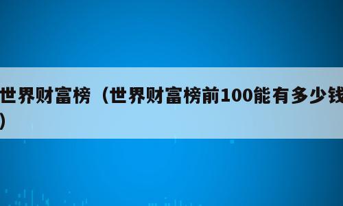 世界财富榜（世界财富榜前100能有多少钱）