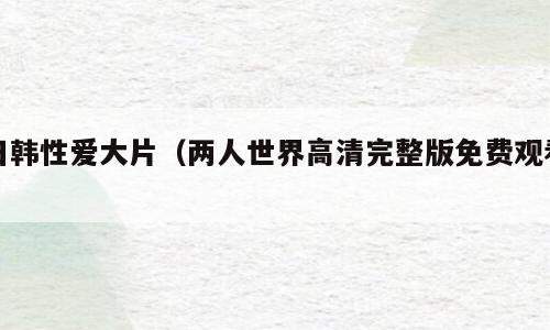 日韩性爱大片（两人世界高清完整版免费观看）