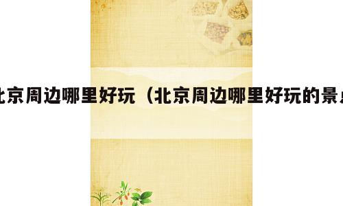 北京周边哪里好玩（北京周边哪里好玩的景点）