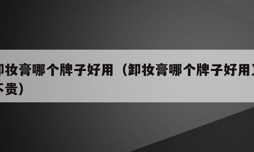 卸妆膏哪个牌子好用（卸妆膏哪个牌子好用又不贵）