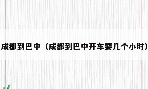 成都到巴中（成都到巴中开车要几个小时）