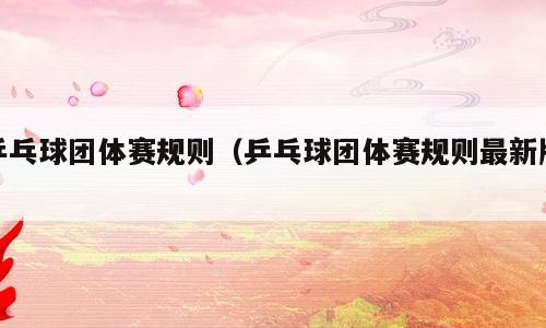 乒乓球团体赛规则（乒乓球团体赛规则最新版）