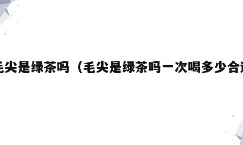 毛尖是绿茶吗（毛尖是绿茶吗一次喝多少合适）
