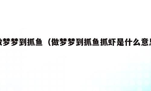 做梦梦到抓鱼（做梦梦到抓鱼抓虾是什么意思）