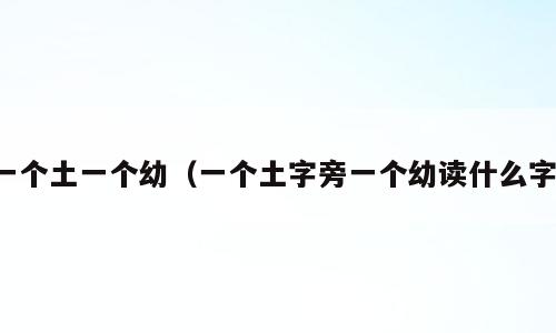 一个土一个幼（一个土字旁一个幼读什么字）