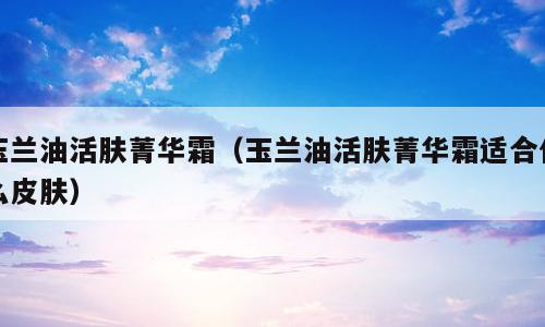 玉兰油活肤菁华霜（玉兰油活肤菁华霜适合什么皮肤）