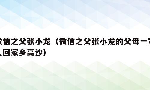 微信之父张小龙（微信之父张小龙的父母一家人回家乡高沙）