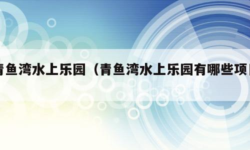 青鱼湾水上乐园（青鱼湾水上乐园有哪些项目）