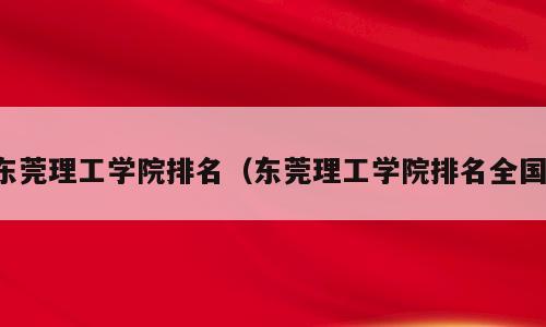 东莞理工学院排名（东莞理工学院排名全国）