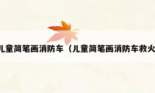 儿童简笔画消防车（儿童简笔画消防车救火）