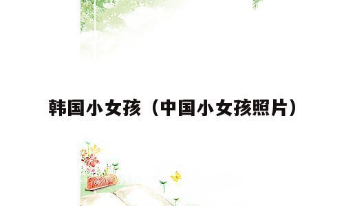 韩国小女孩（中国小女孩照片）