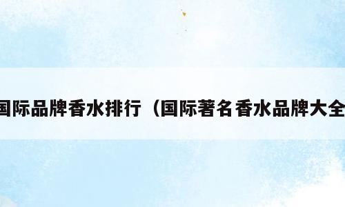 国际品牌香水排行（国际著名香水品牌大全）