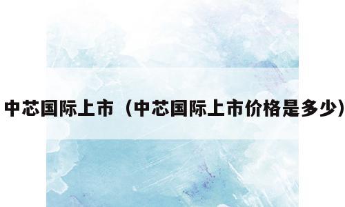 中芯国际上市（中芯国际上市价格是多少）