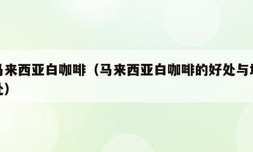 马来西亚白咖啡（马来西亚白咖啡的好处与坏处）
