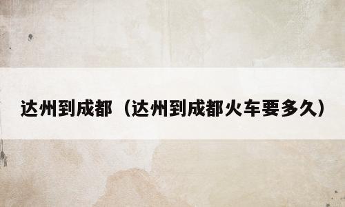 达州到成都（达州到成都火车要多久）