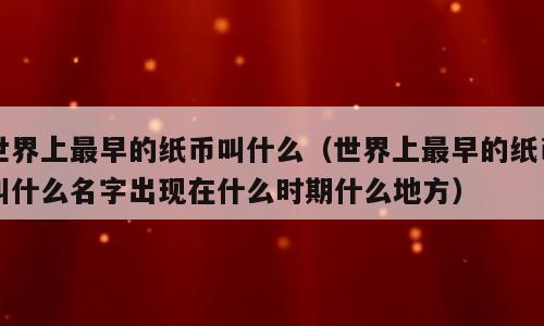 世界上最早的纸币叫什么（世界上最早的纸币叫什么名字出现在什么时期什么地方）