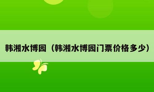 韩湘水博园（韩湘水博园门票价格多少）